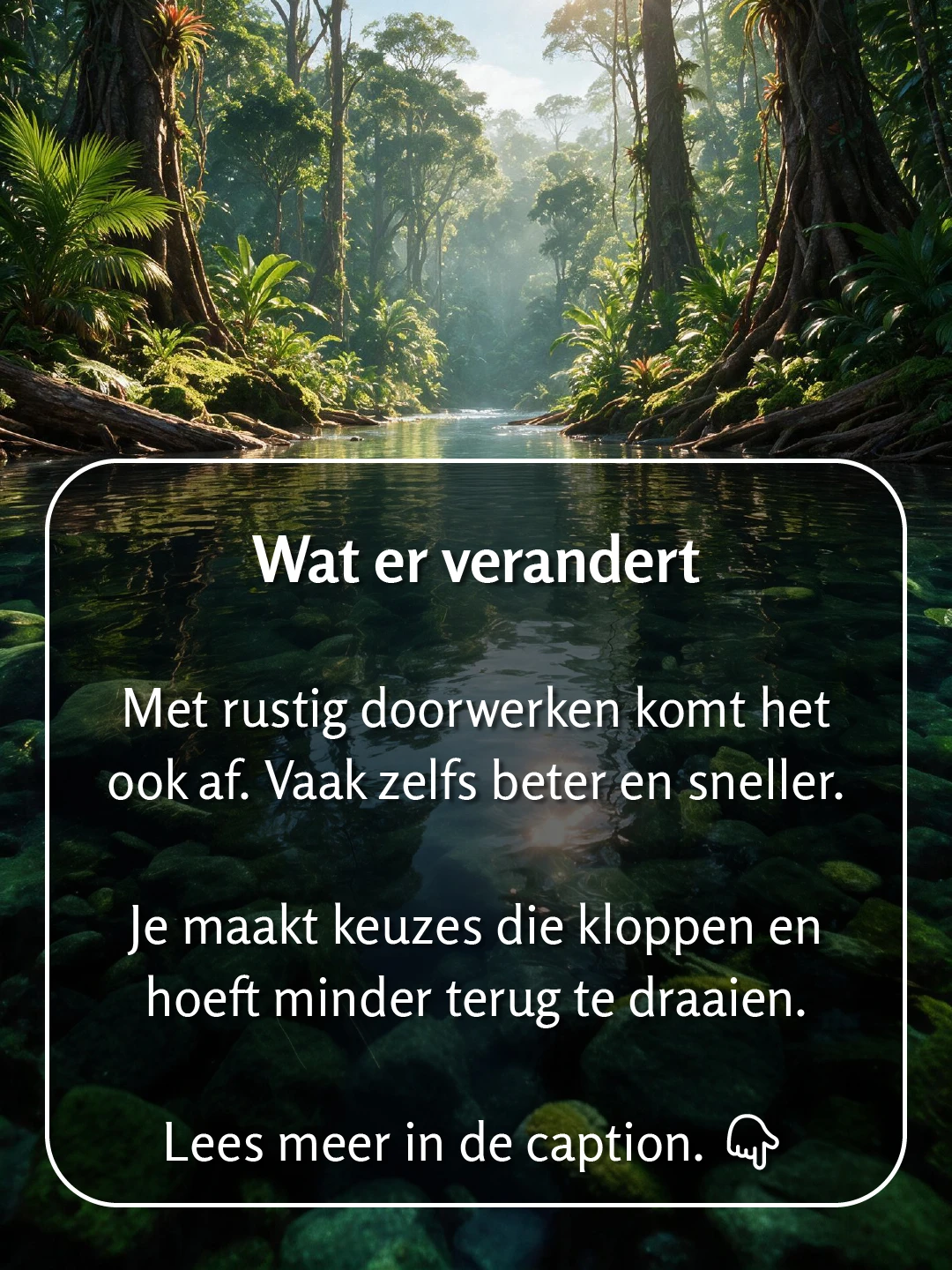 Een brede rivier in tropisch regenwoud met hoge bomen en palmen aan beide zijden en helder water waarin de bodem van groene stenen zichtbaar is. Tekst op de foto: 'Wat er verandert. Met rustig doorwerken komt het ook af. Vaak zelfs beter en sneller. Je maakt keuzes die kloppen en hoeft minder terug te draaien.'